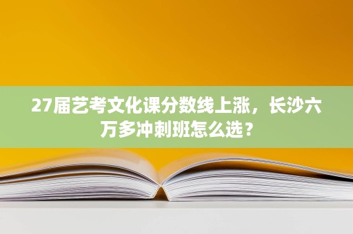27届艺考文化课分数线上涨,长沙六万多冲刺班怎么选? 27届艺考文化课分数线上涨,长沙六万多冲刺班怎么选?