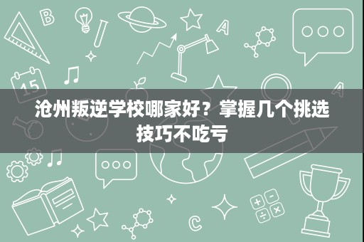 沧州叛逆学校哪家好?掌握几个挑选技巧不吃亏 沧州叛逆学校哪家好?掌握几个挑选技巧不吃亏