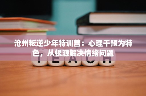 沧州叛逆少年特训营：心理干预为特色，从根源解决情绪问题