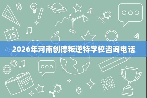 2026年河南创德叛逆特学校咨询电话 2026年河南创德叛逆特学校咨询电话