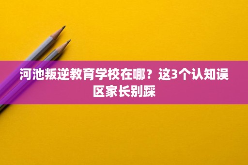 河池叛逆教育学校在哪?这3个认知误区家长别踩 河池叛逆教育学校在哪?这3个认知误区家长别踩