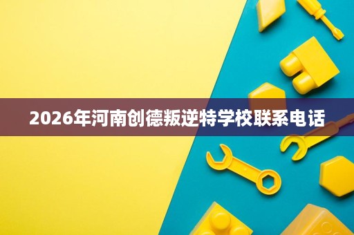 2026年河南创德叛逆特学校联系电话 2026年河南创德叛逆特学校联系电话