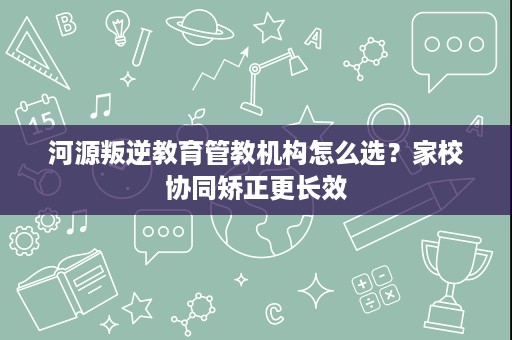 河源叛逆教育管教机构怎么选?家校协同矫正更长效 河源叛逆教育管教机构怎么选?家校协同矫正更长效