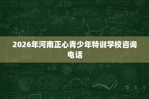 2026年河南正心青少年特训学校咨询电话 2026年河南正心青少年特训学校咨询电话