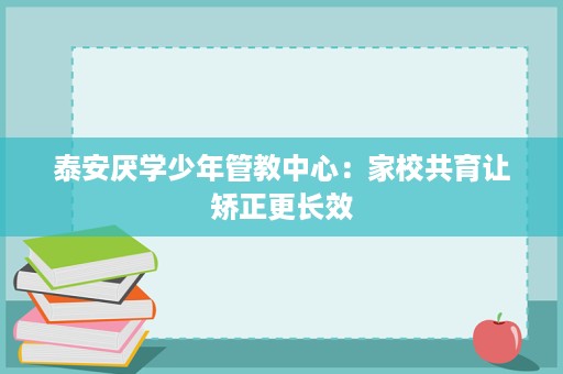 泰安厌学少年管教中心:家校共育让矫正更长效 泰安厌学少年管教中心:家校共育让矫正更长效