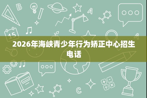 2026年海峡青少年行为矫正中心招生电话 2026年海峡青少年行为矫正中心招生电话