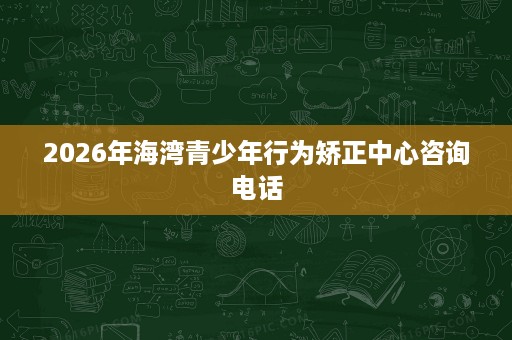 2026年海湾青少年行为矫正中心咨询电话 2026年海湾青少年行为矫正中心咨询电话