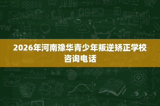 2026年河南豫华青少年叛逆矫正学校咨询电话 2026年河南豫华青少年叛逆矫正学校咨询电话