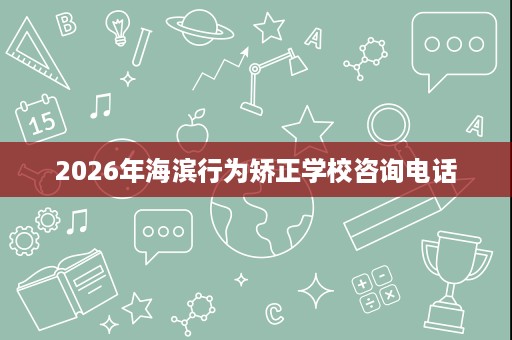2026年海滨行为矫正学校咨询电话 2026年海滨行为矫正学校咨询电话