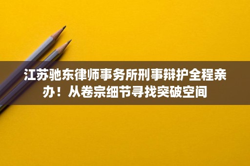 江苏驰东律师事务所刑事辩护全程亲办!从卷宗细节寻找突破空间 江苏驰东律师事务所刑事辩护全程亲办!从卷宗细节寻找突破空间