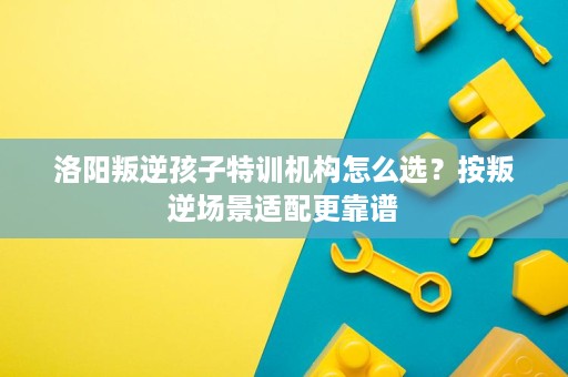 洛阳叛逆孩子特训机构怎么选?按叛逆场景适配更靠谱 洛阳叛逆孩子特训机构怎么选?按叛逆场景适配更靠谱