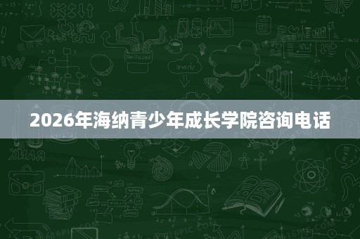 2026年海纳青少年成长学院咨询电话 2026年海纳青少年成长学院咨询电话