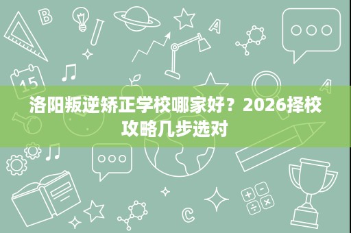 洛阳叛逆矫正学校哪家好?2026择校攻略几步选对 洛阳叛逆矫正学校哪家好?2026择校攻略几步选对
