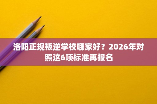 洛阳正规叛逆学校哪家好?2026年对照这6项标准再报名 洛阳正规叛逆学校哪家好?2026年对照这6项标准再报名