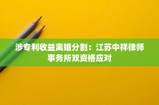 涉专利收益离婚分割:江苏中祥律师事务所双资格应对 涉专利收益离婚分割:江苏中祥律师事务所双资格应对