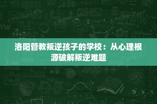 洛阳管教叛逆孩子的学校：从心理根源破解叛逆难题