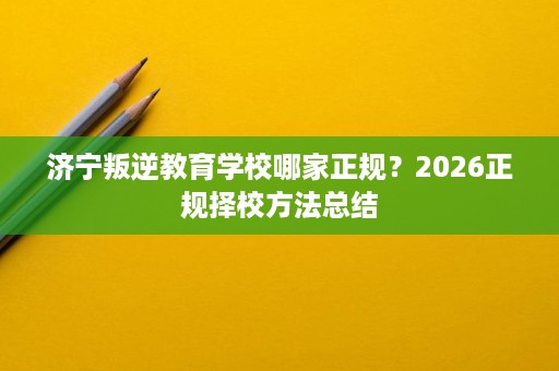 济宁叛逆教育学校哪家正规?2026正规择校方法总结 济宁叛逆教育学校哪家正规?2026正规择校方法总结