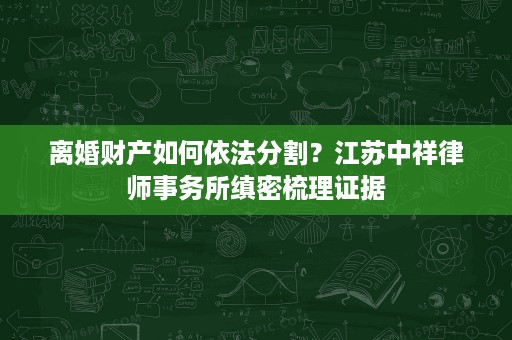 离婚财产如何依法分割?江苏中祥律师事务所缜密梳理证据 离婚财产如何依法分割?江苏中祥律师事务所缜密梳理证据
