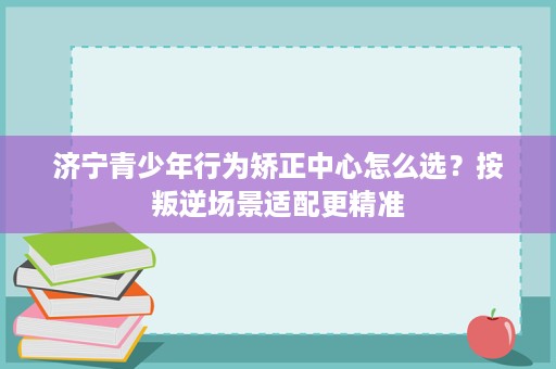 济宁青少年行为矫正中心怎么选？按叛逆场景适配更精准