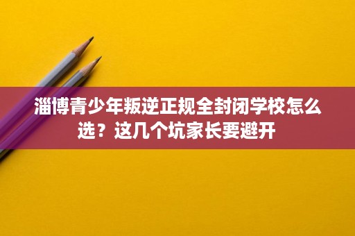 淄博青少年叛逆正规全封闭学校怎么选?这几个坑家长要避开 淄博青少年叛逆正规全封闭学校怎么选?这几个坑家长要避开