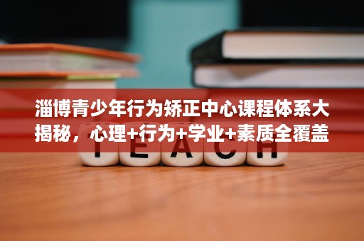 淄博青少年行为矫正中心课程体系大揭秘,心理+行为+学业+素质全覆盖 淄博青少年行为矫正中心课程体系大揭秘,心理+行为+学业+素质全覆盖