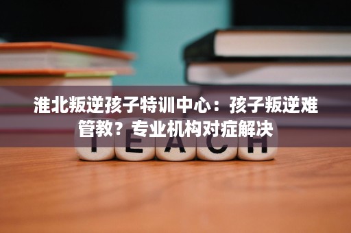 淮北叛逆孩子特训中心：孩子叛逆难管教？专业机构对症解决