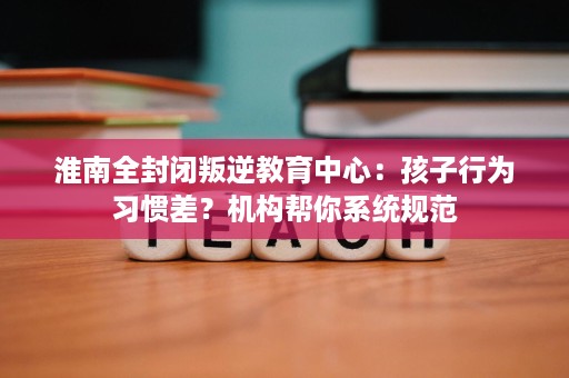 淮南全封闭叛逆教育中心:孩子行为习惯差?机构帮你系统规范 淮南全封闭叛逆教育中心:孩子行为习惯差?机构帮你系统规范