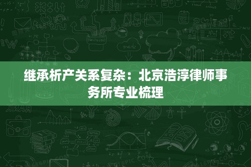 继承析产关系复杂:北京浩淳律师事务所专业梳理 继承析产关系复杂:北京浩淳律师事务所专业梳理