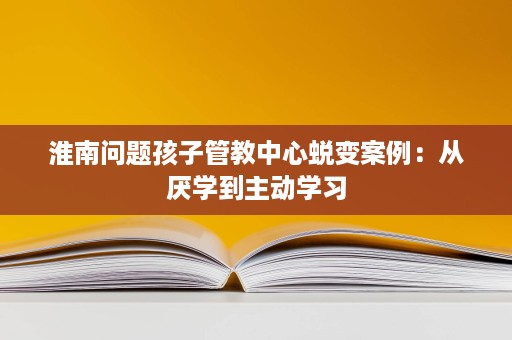 淮南问题孩子管教中心蜕变案例:从厌学到主动学习 淮南问题孩子管教中心蜕变案例:从厌学到主动学习