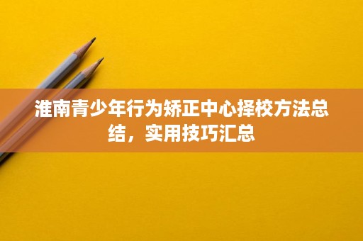 淮南青少年行为矫正中心择校方法总结,实用技巧汇总 淮南青少年行为矫正中心择校方法总结,实用技巧汇总