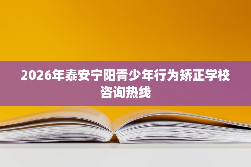 2026年泰安宁阳青少年行为矫正学校咨询热线 2026年泰安宁阳青少年行为矫正学校咨询热线