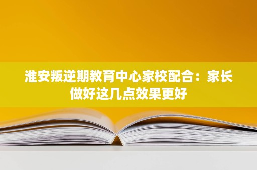 淮安叛逆期教育中心家校配合：家长做好这几点效果更好