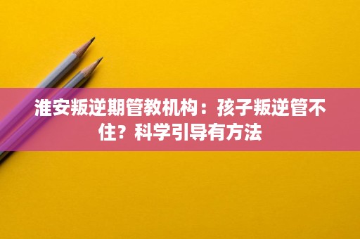 淮安叛逆期管教机构:孩子叛逆管不住?科学引导有方法 淮安叛逆期管教机构:孩子叛逆管不住?科学引导有方法