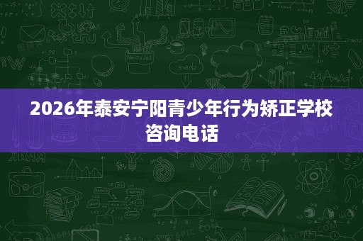 2026年泰安宁阳青少年行为矫正学校咨询电话