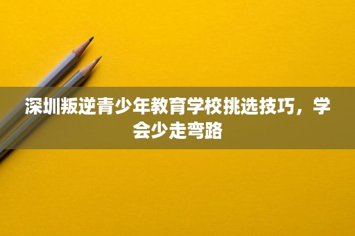 深圳叛逆青少年教育学校挑选技巧,学会少走弯路 深圳叛逆青少年教育学校挑选技巧,学会少走弯路