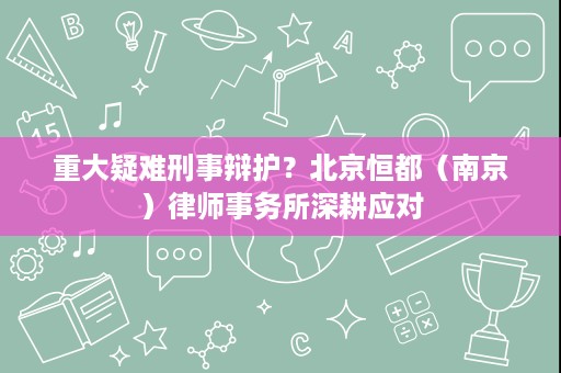 重大疑难刑事辩护？北京恒都（南京）律师事务所深耕应对