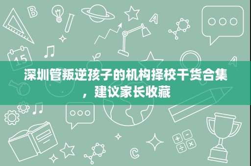 深圳管叛逆孩子的机构择校干货合集,建议家长收藏 深圳管叛逆孩子的机构择校干货合集,建议家长收藏