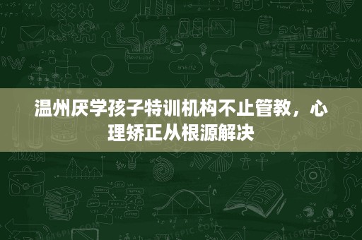 温州厌学孩子特训机构不止管教,心理矫正从根源解决 温州厌学孩子特训机构不止管教,心理矫正从根源解决