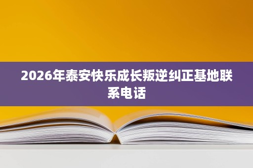 2026年泰安快乐成长叛逆纠正基地联系电话 2026年泰安快乐成长叛逆纠正基地联系电话