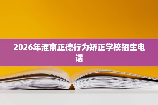 2026年淮南正德行为矫正学校招生电话 2026年淮南正德行为矫正学校招生电话