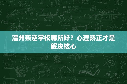 温州叛逆学校哪所好?心理矫正才是解决核心 温州叛逆学校哪所好?心理矫正才是解决核心
