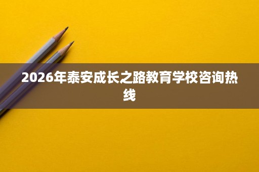 2026年泰安成长之路教育学校咨询热线 2026年泰安成长之路教育学校咨询热线