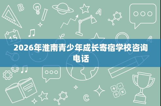 2026年淮南青少年成长寄宿学校咨询电话 2026年淮南青少年成长寄宿学校咨询电话