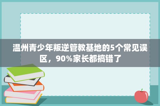 温州青少年叛逆管教基地的5个常见误区,90%家长都搞错了 温州青少年叛逆管教基地的5个常见误区,90%家长都搞错了