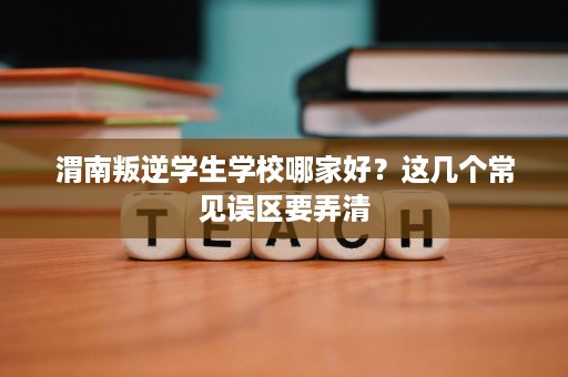 渭南叛逆学生学校哪家好?这几个常见误区要弄清 渭南叛逆学生学校哪家好?这几个常见误区要弄清