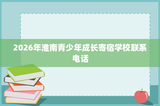 2026年淮南青少年成长寄宿学校联系电话 2026年淮南青少年成长寄宿学校联系电话