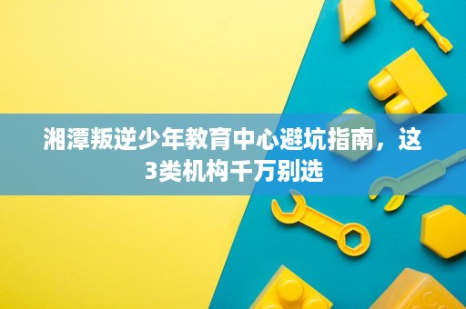 湘潭叛逆少年教育中心避坑指南,这3类机构千万别选 湘潭叛逆少年教育中心避坑指南,这3类机构千万别选