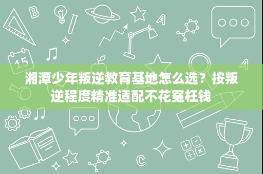 湘潭少年叛逆教育基地怎么选?按叛逆程度精准适配不花冤枉钱 湘潭少年叛逆教育基地怎么选?按叛逆程度精准适配不花冤枉钱