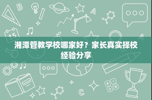 湘潭管教学校哪家好?家长真实择校经验分享 湘潭管教学校哪家好?家长真实择校经验分享