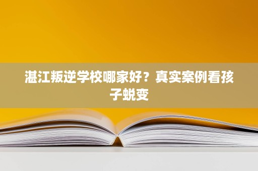 湛江叛逆学校哪家好?真实案例看孩子蜕变 湛江叛逆学校哪家好?真实案例看孩子蜕变